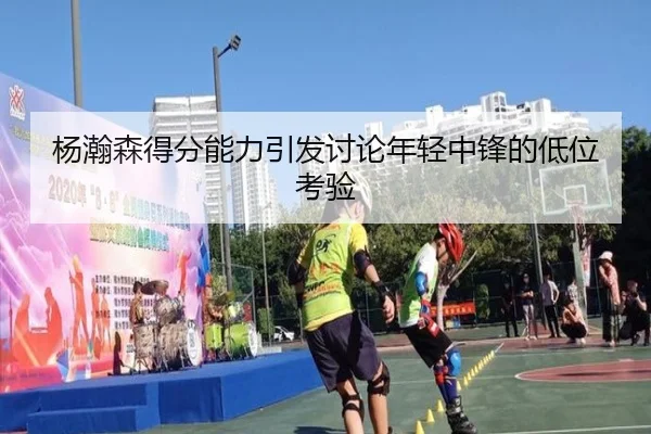 杨瀚森得分能力引发讨论年轻中锋的低位考验